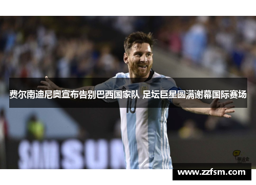 费尔南迪尼奥宣布告别巴西国家队 足坛巨星圆满谢幕国际赛场