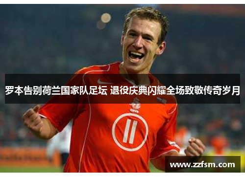 罗本告别荷兰国家队足坛 退役庆典闪耀全场致敬传奇岁月