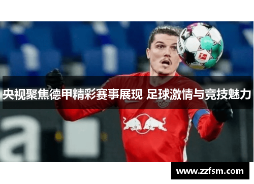 央视聚焦德甲精彩赛事展现 足球激情与竞技魅力