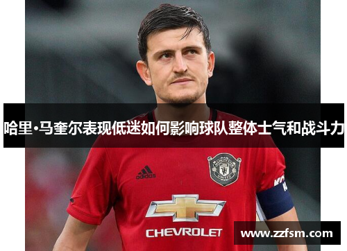 哈里·马奎尔表现低迷如何影响球队整体士气和战斗力