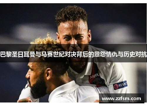 巴黎圣日耳曼与马赛世纪对决背后的恩怨情仇与历史对抗 巴黎圣日耳曼与马赛世纪对决背后的恩怨情仇与历史对抗