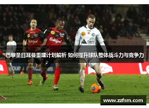 巴黎圣日耳曼重建计划解析 如何提升球队整体战斗力与竞争力