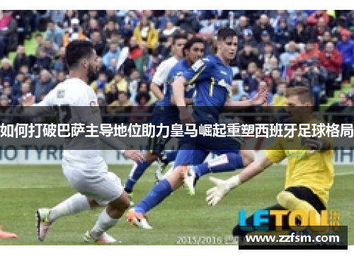 如何打破巴萨主导地位助力皇马崛起重塑西班牙足球格局 如何打破巴萨主导地位助力皇马崛起重塑西班牙足球格局
