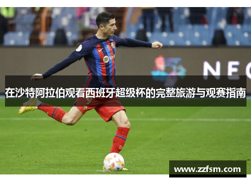 在沙特阿拉伯观看西班牙超级杯的完整旅游与观赛指南 在沙特阿拉伯观看西班牙超级杯的完整旅游与观赛指南