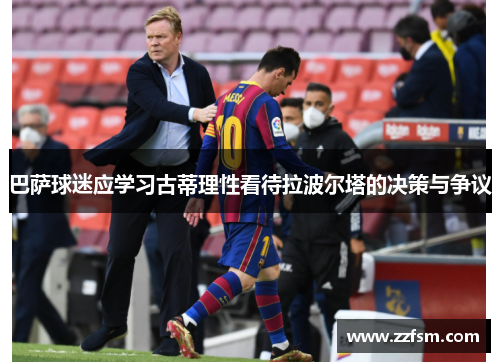 巴萨球迷应学习古蒂理性看待拉波尔塔的决策与争议 巴萨球迷应学习古蒂理性看待拉波尔塔的决策与争议