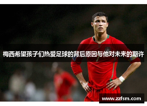 梅西希望孩子们热爱足球的背后原因与他对未来的期许