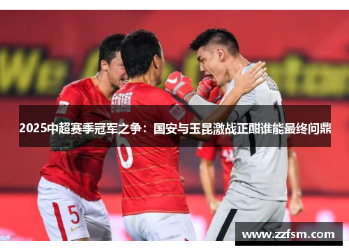 2025中超赛季冠军之争:国安与玉昆激战正酣谁能最终问鼎 2025中超赛季冠军之争:国安与玉昆激战正酣谁能最终问鼎
