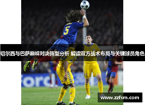 切尔西与巴萨巅峰对决阵型分析 解读双方战术布局与关键球员角色