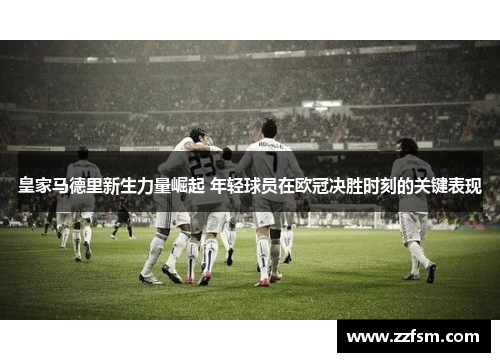 皇家马德里新生力量崛起 年轻球员在欧冠决胜时刻的关键表现 皇家马德里新生力量崛起 年轻球员在欧冠决胜时刻的关键表现