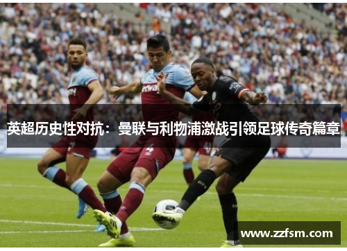 英超历史性对抗:曼联与利物浦激战引领足球传奇篇章 英超历史性对抗:曼联与利物浦激战引领足球传奇篇章