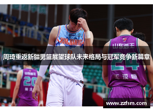 周琦重返新疆男篮展望球队未来格局与冠军竞争新篇章 周琦重返新疆男篮展望球队未来格局与冠军竞争新篇章