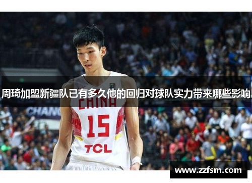 周琦加盟新疆队已有多久他的回归对球队实力带来哪些影响 周琦加盟新疆队已有多久他的回归对球队实力带来哪些影响
