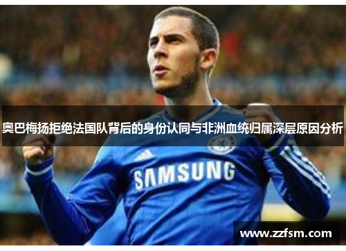 奥巴梅扬拒绝法国队背后的身份认同与非洲血统归属深层原因分析 奥巴梅扬拒绝法国队背后的身份认同与非洲血统归属深层原因分析