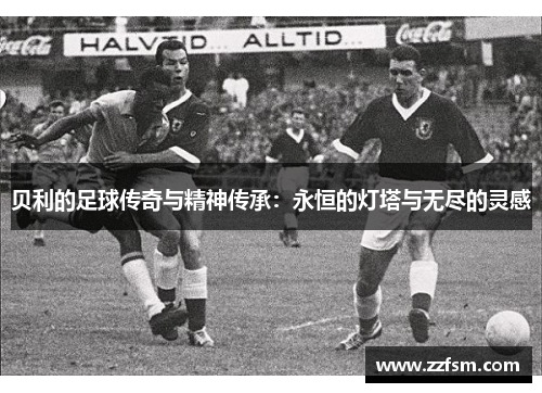 贝利的足球传奇与精神传承:永恒的灯塔与无尽的灵感 贝利的足球传奇与精神传承:永恒的灯塔与无尽的灵感