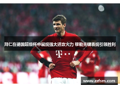 拜仁在德国超级杯中展现强大进攻火力 穆勒关键表现引领胜利