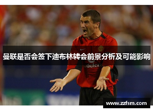 曼联是否会签下迪布林转会前景分析及可能影响 曼联是否会签下迪布林转会前景分析及可能影响